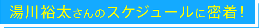 湯川裕太さんのスケジュールに密着!