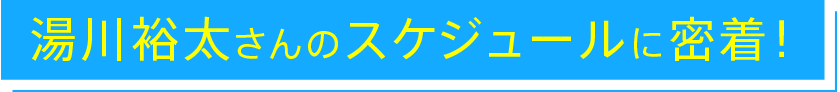 湯川裕太さんのスケジュールに密着！