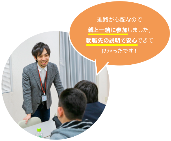 進路が心配なので親と一緒に参加しました。就職先の説明で安心できて良かったです！