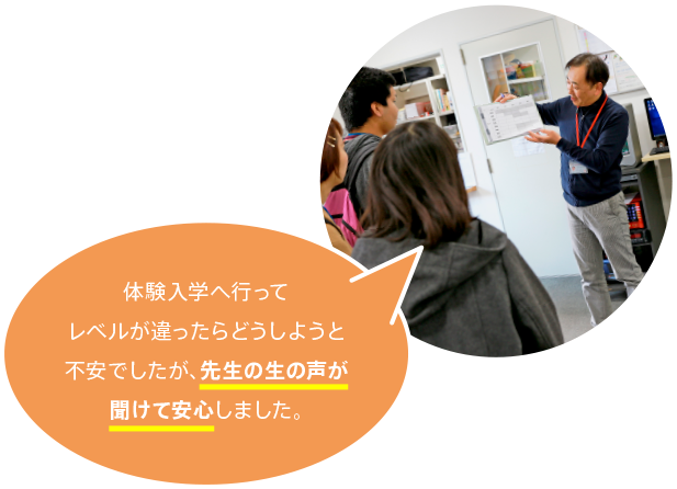 体験入学へ行ってレベルが違ったらどうしようと不安でしたが、先生の生の声が聞けて安心しました。